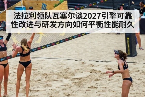 法拉利领队瓦塞尔谈2027引擎可靠性改进与研发方向如何平衡性能耐久